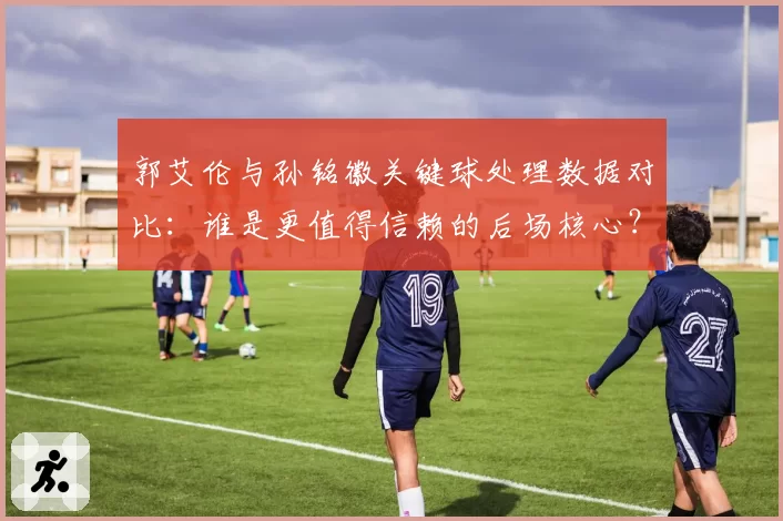 郭艾伦与孙铭徽关键球处理数据对比：谁是更值得信赖的后场核心？