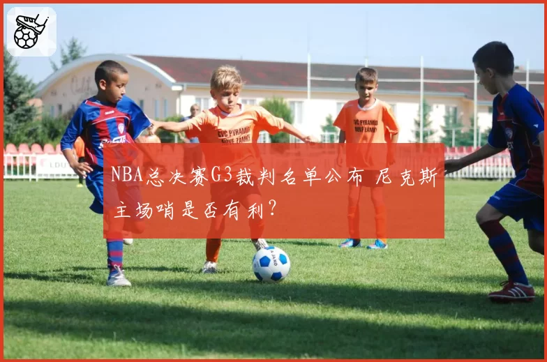 NBA总决赛G3裁判名单公布 尼克斯主场哨是否有利?