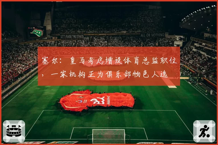 塞尔：皇马考虑增设体育总监职位，一家机构正为俱乐部物色人选