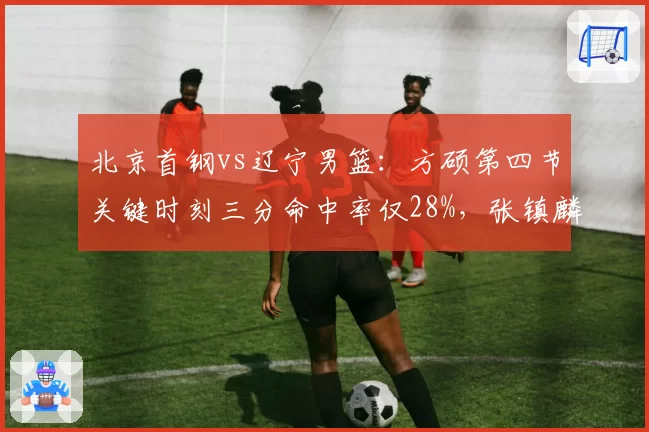 北京首钢vs辽宁男篮：方硕第四节关键时刻三分命中率仅28%，张镇麟关键失误率高达15%成胜负手
