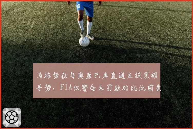 马格努森与奥康巴库直道互投黑旗手势,FIA仅警告未罚款对比此前类似事件偏轻
