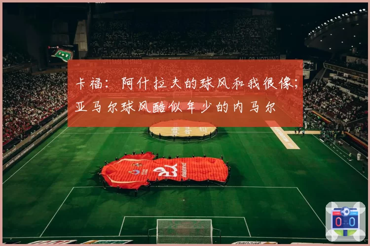 卡福:阿什拉夫的球风和我很像;亚马尔球风酷似年少的内马尔