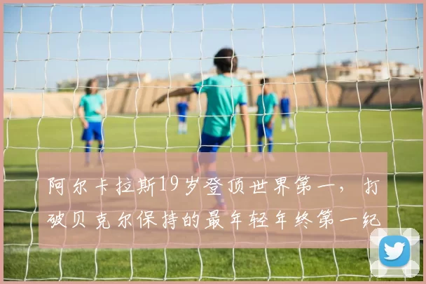 阿尔卡拉斯19岁登顶世界第一，打破贝克尔保持的最年轻年终第一纪录