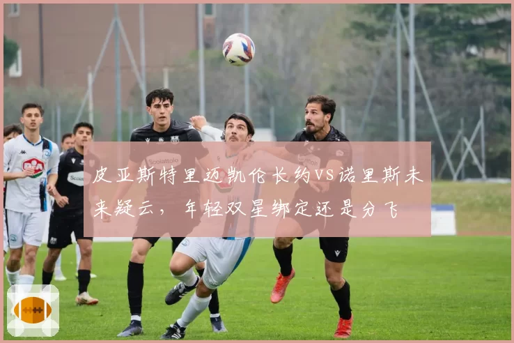 皮亚斯特里迈凯伦长约vs诺里斯未来疑云,年轻双星绑定还是分飞