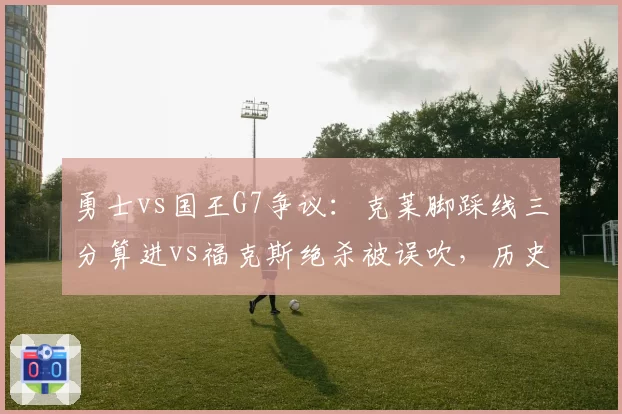 勇士vs国王G7争议：克莱脚踩线三分算进vs福克斯绝杀被误吹，历史重演
