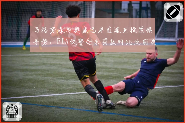马格努森与奥康巴库直道互投黑旗手势,FIA仅警告未罚款对比此前类似事件偏轻