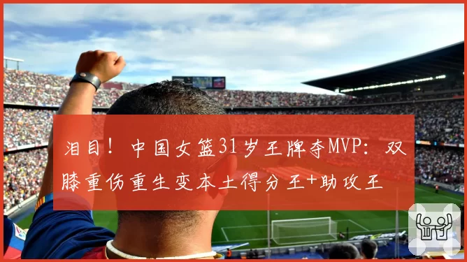 泪目！中国女篮31岁王牌夺MVP：双膝重伤重生变本土得分王+助攻王