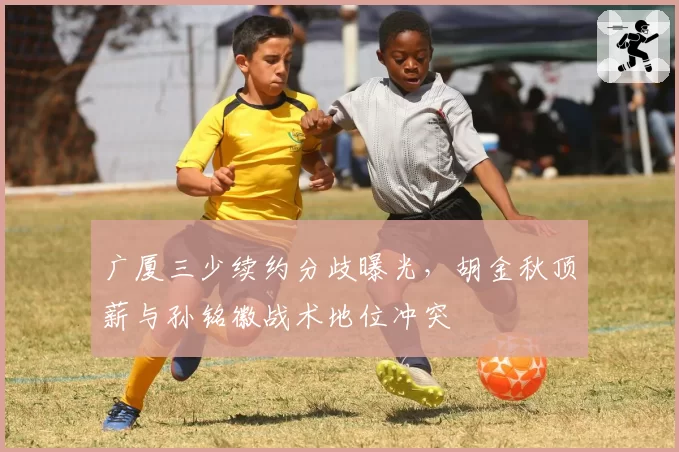 广厦三少续约分歧曝光,胡金秋顶薪与孙铭徽战术地位冲突