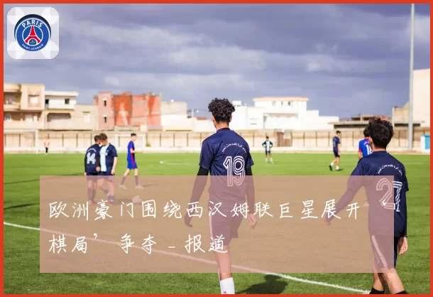 欧洲豪门围绕西汉姆联巨星展开‘棋局’争夺 _ 报道