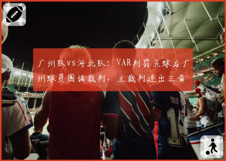 广州队vs河北队:VAR判罚点球后广州球员围堵裁判,主裁判连出三黄方平息事态