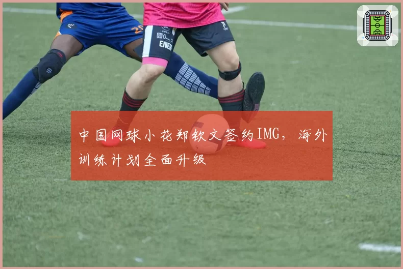 中国网球小花郑钦文签约IMG，海外训练计划全面升级