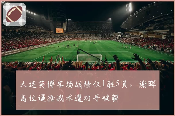 大连英博客场战绩仅1胜5负,谢晖高位逼抢战术遭对手破解