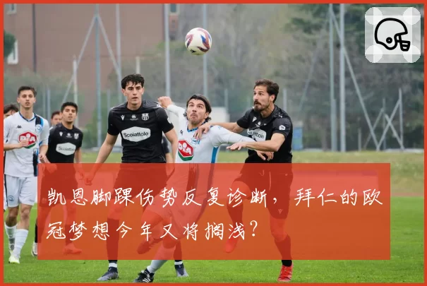 凯恩脚踝伤势反复诊断,拜仁的欧冠梦想今年又将搁浅?