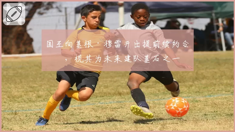 国王向基根·穆雷开出提前续约合同，视其为未来建队基石之一