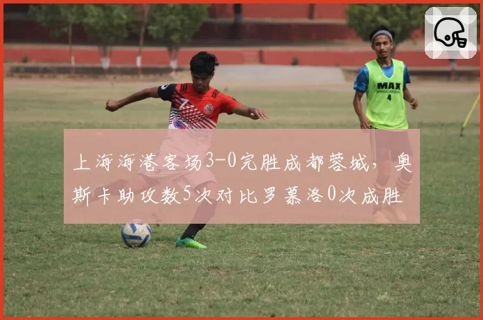 上海海港客场3-0完胜成都蓉城,奥斯卡助攻数5次对比罗慕洛0次成胜负关键