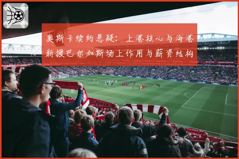 奥斯卡续约悬疑:上港核心与海港新援巴尔加斯场上作用与薪资结构分析