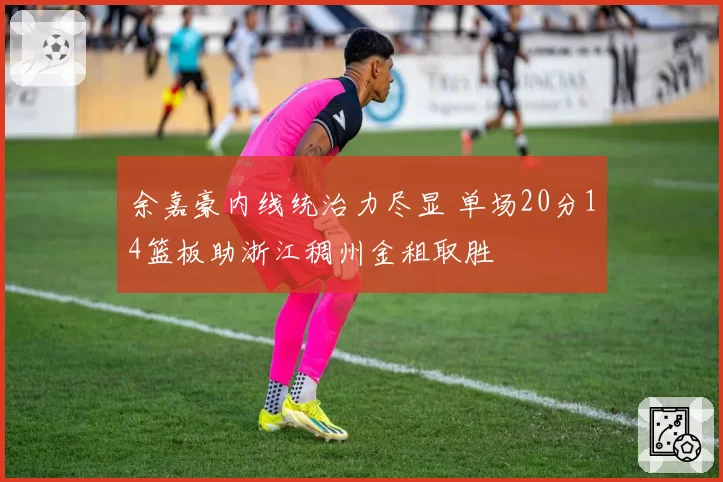 余嘉豪内线统治力尽显 单场20分14篮板助浙江稠州金租取胜