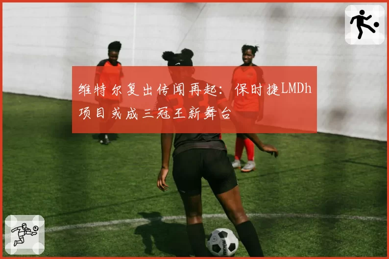 维特尔复出传闻再起:保时捷LMDh项目或成三冠王新舞台