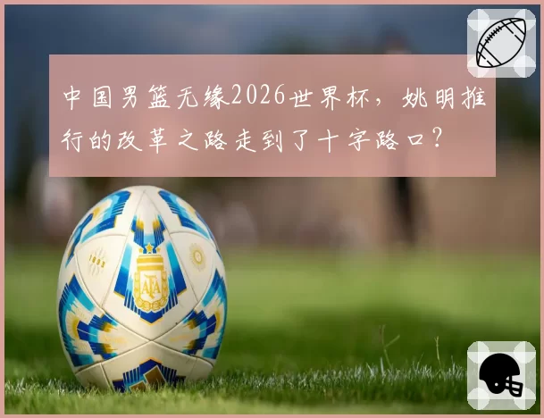 中国男篮无缘2026世界杯，姚明推行的改革之路走到了十字路口？