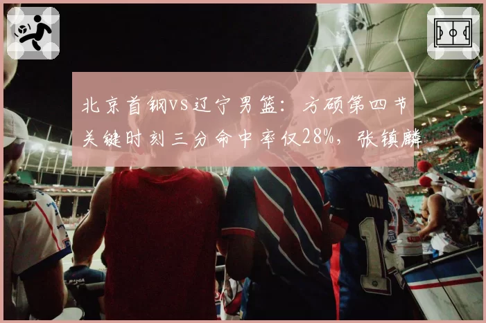 北京首钢vs辽宁男篮：方硕第四节关键时刻三分命中率仅28%，张镇麟关键失误率高达15%成胜负手