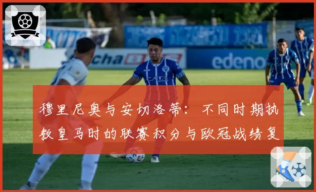 穆里尼奥与安切洛蒂:不同时期执教皇马时的联赛积分与欧冠战绩复盘