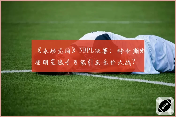 《永劫无间》NBPL联赛：转会期哪些明星选手可能引发竞价大战？