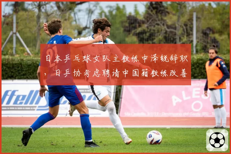 日本乒乓球女队主教练中泽锐辞职,日乒协考虑聘请中国籍教练改善梯队