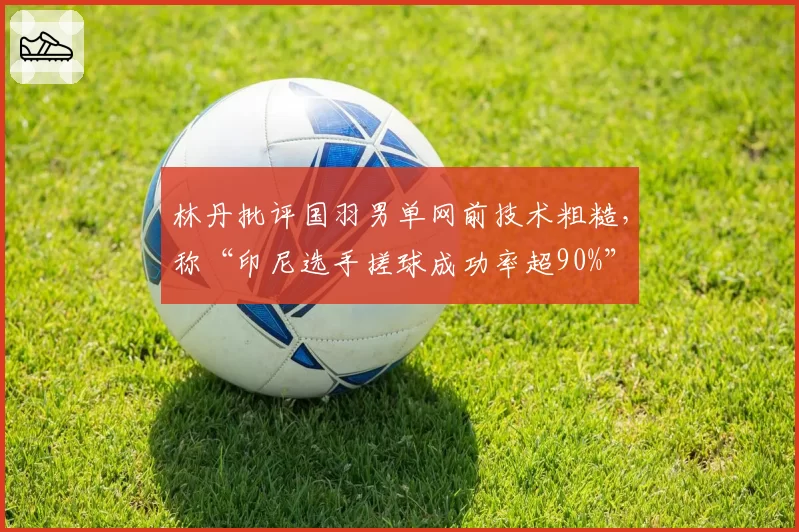 林丹批评国羽男单网前技术粗糙,称“印尼选手搓球成功率超90%”