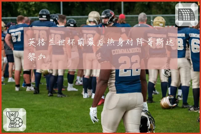 英格兰世杯前最后热身对阵哥斯达黎加