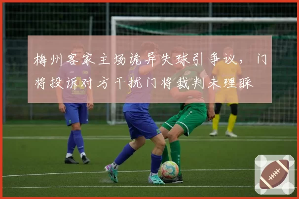 梅州客家主场诡异失球引争议,门将投诉对方干扰门将裁判未理睬