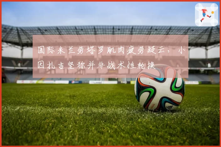 国际米兰劳塔罗肌肉疲劳疑云，小因扎吉坚称并非战术性轮换