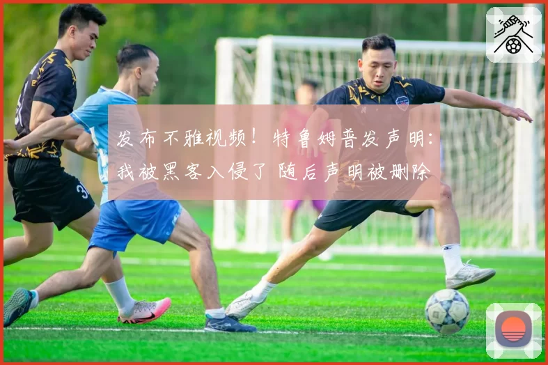 发布不雅视频！特鲁姆普发声明：我被黑客入侵了 随后声明被删除