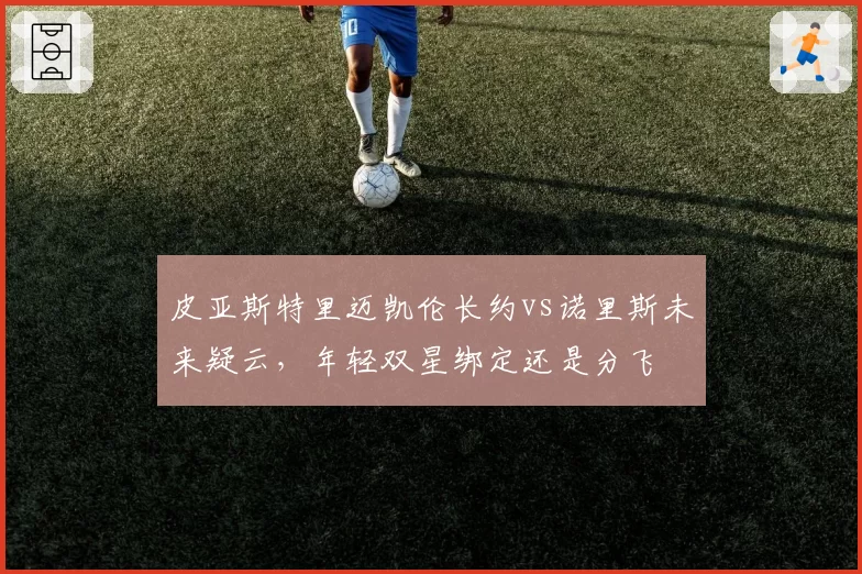 皮亚斯特里迈凯伦长约vs诺里斯未来疑云,年轻双星绑定还是分飞