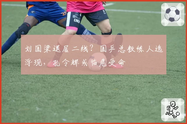 刘国梁退居二线？国乒总教练人选浮现，孔令辉或临危受命