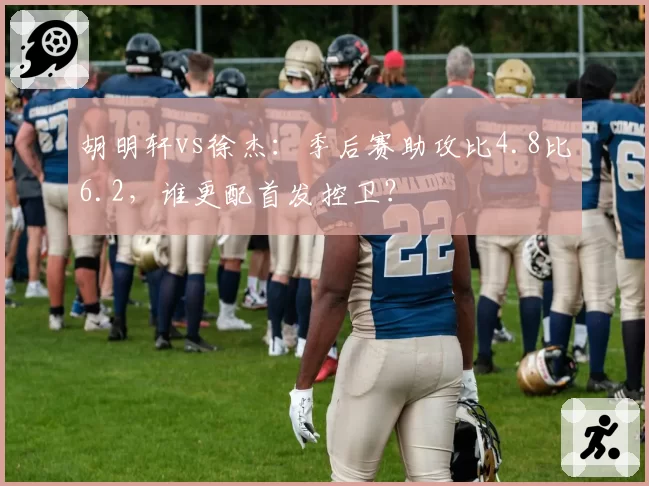 胡明轩vs徐杰：季后赛助攻比4.8比6.2，谁更配首发控卫？