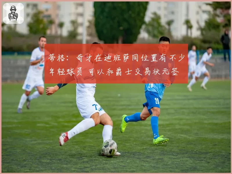蒂格：奇才在迪班萨同位置有不少年轻球员 可以和爵士交易状元签
