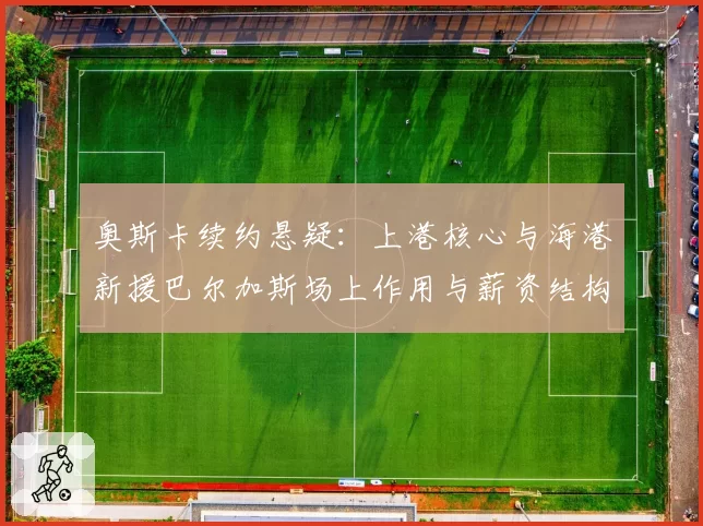 奥斯卡续约悬疑:上港核心与海港新援巴尔加斯场上作用与薪资结构分析