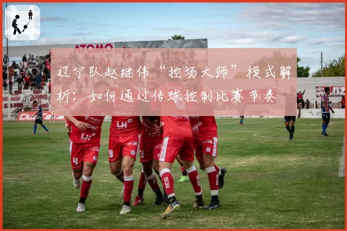 辽宁队赵继伟“控场大师”模式解析:如何通过传球控制比赛节奏