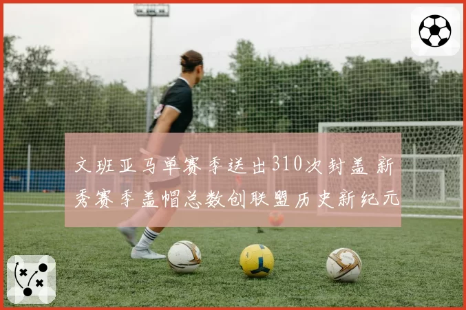 文班亚马单赛季送出310次封盖 新秀赛季盖帽总数创联盟历史新纪元