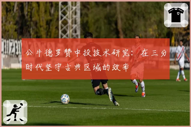 公牛德罗赞中投技术研究:在三分时代坚守古典区域的效率