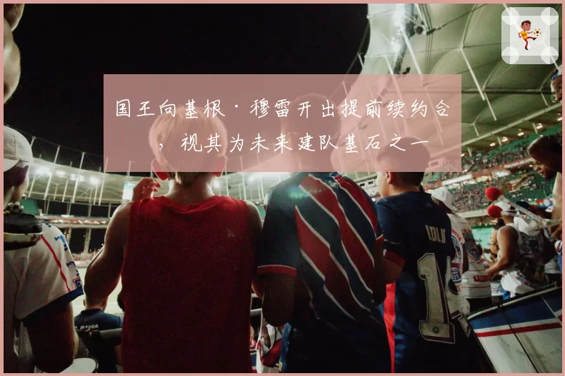 国王向基根·穆雷开出提前续约合同，视其为未来建队基石之一