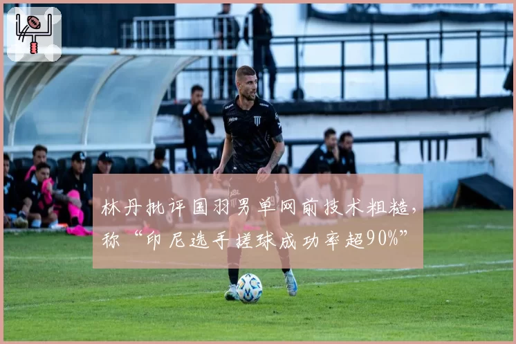 林丹批评国羽男单网前技术粗糙,称“印尼选手搓球成功率超90%”