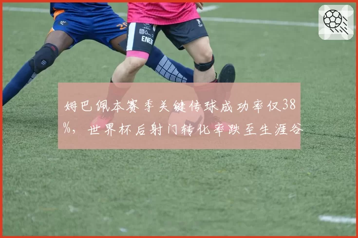 姆巴佩本赛季关键传球成功率仅38%,世界杯后射门转化率跌至生涯谷底