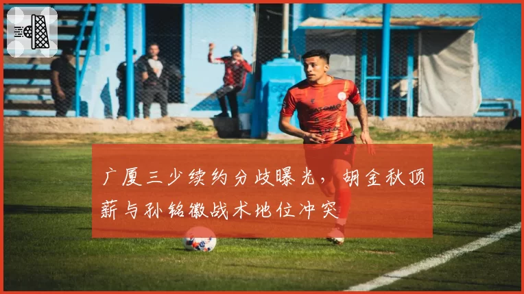 广厦三少续约分歧曝光,胡金秋顶薪与孙铭徽战术地位冲突
