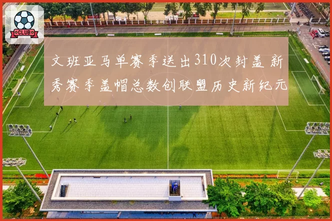 文班亚马单赛季送出310次封盖 新秀赛季盖帽总数创联盟历史新纪元
