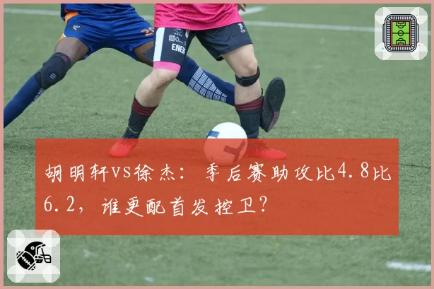 胡明轩vs徐杰：季后赛助攻比4.8比6.2，谁更配首发控卫？