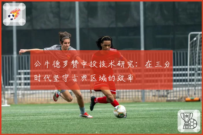 公牛德罗赞中投技术研究:在三分时代坚守古典区域的效率