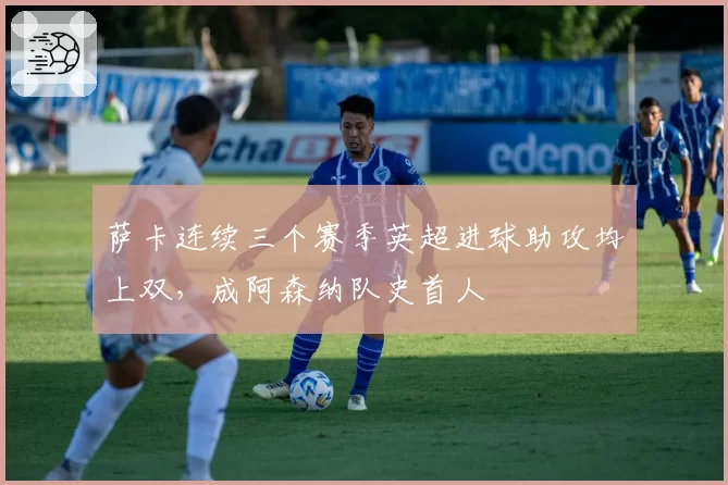 萨卡连续三个赛季英超进球助攻均上双,成阿森纳队史首人