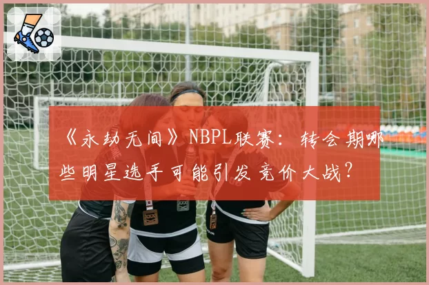 《永劫无间》NBPL联赛：转会期哪些明星选手可能引发竞价大战？