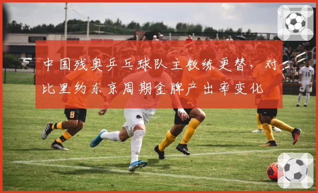 中国残奥乒乓球队主教练更替,对比里约东京周期金牌产出率变化